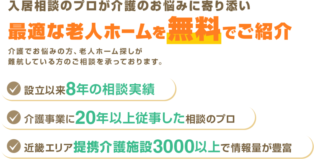 入居相談のプロが介護のお悩みに寄り添い最適な老人ホームを無料でご紹介。介護でお悩みの方、老人ホーム探しが難航している方のご相談を承っております。設立以来8年目の相談実績。介護事業に20年以上従事した相談のプロ。近畿エリア提携介護施設3000以上で情報量が豊富